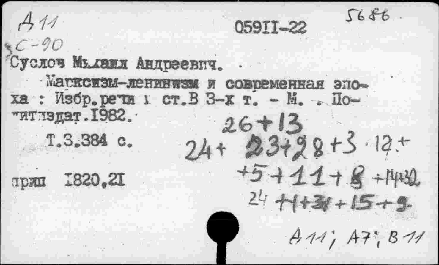 ﻿А и
05911-22

'Суслов Михаил Андреевич. • ?»1арнснзм-лениннз11 и современная эпо»
ха г Избр.рети 1 ст. В 3-х т'. - К. По-
-итлзлат-ГЭвг.	Л6+13	-
Т.3.384 е.	^З^П-5 '?4'
ярил 1820.3	*5’4 41-1	-ЧШ
Я+^ + /5-#-5-
У <4-а/; 4?~, а-?/